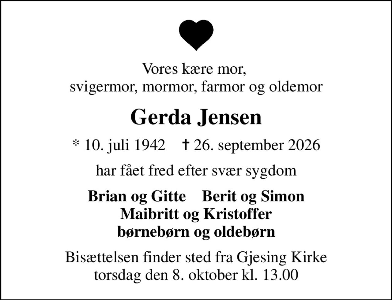 Vores kære mor,  svigermor, mormor, farmor og oldemor
Gerda Jensen
* 10. juli 1942    ✝ 26. september 2026
har fået fred efter svær sygdom
Brian og Gitte    Berit og Simon Maibritt og Kristoffer børnebørn og oldebørn
Bisættelsen finder sted fra Gjesing Kirke  torsdag den 8. oktober kl. 13.00