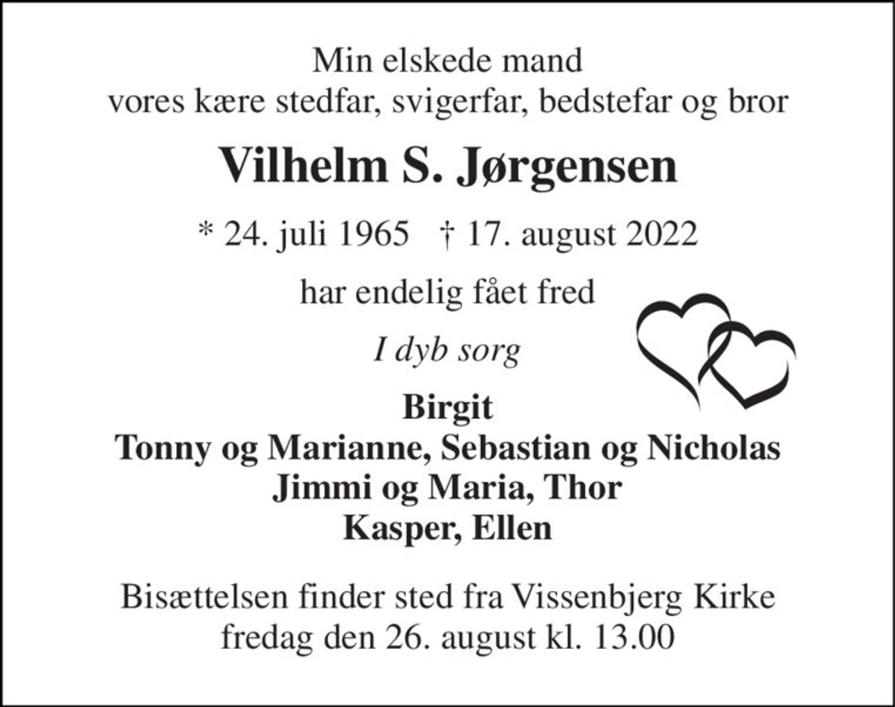 Min elskede mand vores kære stedfar, svigerfar, bedstefar og bror 
Vilhelm S. Jørgensen 
*​ 24. juli 1965​   †​ 17. august 2022 
har endelig fået fred 
I dyb sorg 
Birgit Tonny og Marianne, Sebastian og Nicholas Jimmi og Maria, Thor Kasper, Ellen 
Bisættelsen​ finder sted fra Vissenbjerg Kirke​ fredag den 26. august​ kl. 13.00