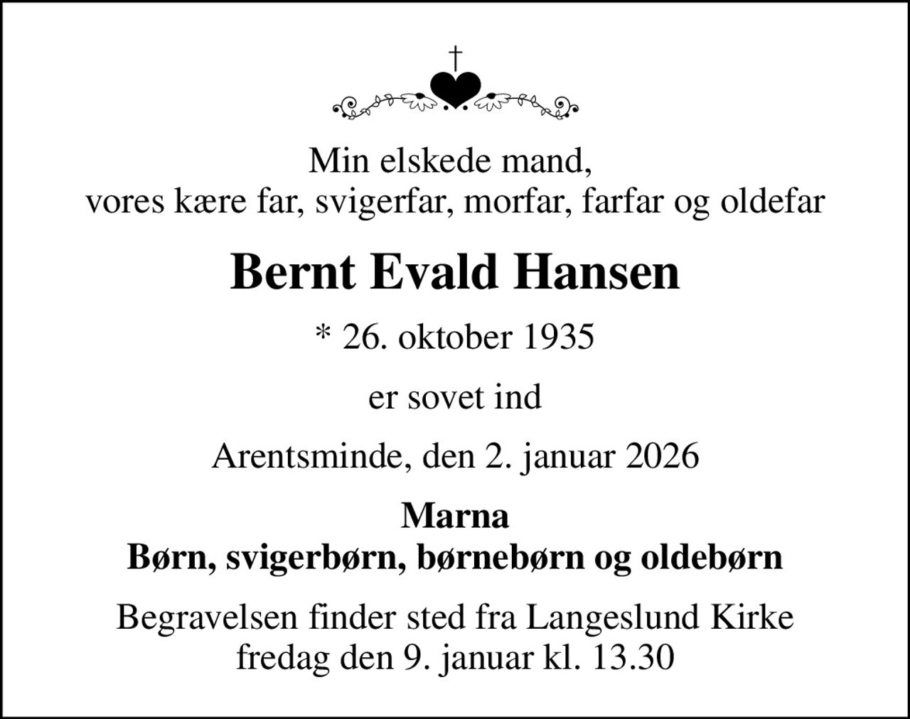 Min elskede mand,  vores kære far, svigerfar, morfar, farfar og oldefar
Bernt Evald Hansen
* 26. oktober 1935
er sovet ind
Arentsminde, den 2. januar 2026
Marna Børn, svigerbørn, børnebørn og oldebørn
Begravelsen finder sted fra Langeslund Kirke  fredag den 9. januar kl. 13.30