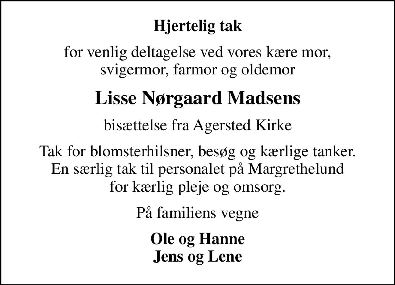 Hjertelig tak
for venlig deltagelse ved vores kære mor, svigermor, farmor og oldemor
Lisse Nørgaard Madsens
bisættelse fra Agersted Kirke
Tak for blomsterhilsner, besøg og kærlige tanker. En særlig tak til personalet på Margrethelund for kærlig pleje og omsorg.
På familiens vegne
Ole og Hanne Jens og Lene