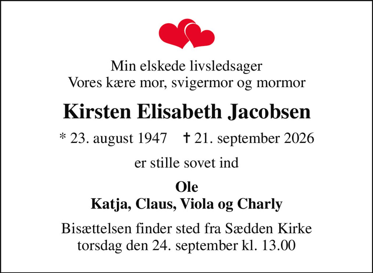 Min elskede livsledsager Vores kære mor, svigermor og mormor
Kirsten Elisabeth Jacobsen
* 23. august 1947    ✝ 21. september 2026
er stille sovet ind
Ole Katja, Claus, Viola og Charly
Bisættelsen finder sted fra Sædden Kirke  torsdag den 24. september kl. 13.00