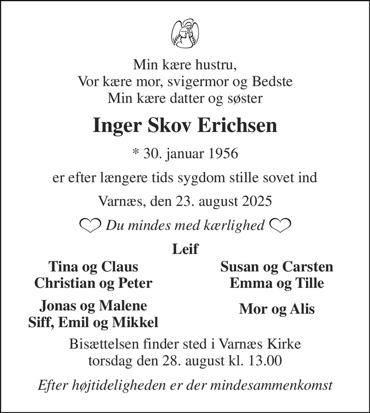 Min kære hustru, Vor kære mor, svigermor og Bedste Min kære datter og søster 
Inger Skov Erichsen 
*​​ 30. januar 1956 
er efter længere tids sygdom stille sovet ind 
Varnæs, den 23. august 2025 
Du mindes med kærlighed 
Leif 
Tina og Claus Christian og Peter 
Susan og Carsten Emma og Tille 
Jonas og Malene Siff, Emil og Mikkel 
Mor og Alis 
Bisættelsen​​ finder sted i Varnæs Kirke​​ torsdag den 28. august​​ kl. 13.00 
Efter højtideligheden er der mindesammenkomst