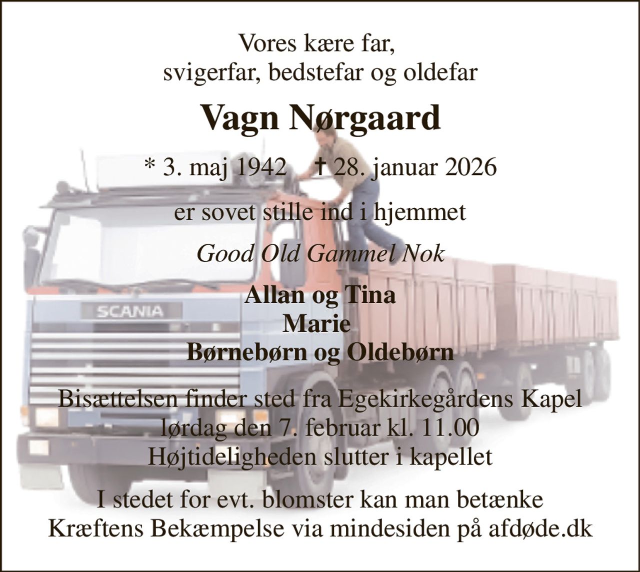 Vores kære far,  svigerfar, bedstefar og oldefar 
Vagn Nørgaard 
*​ 3. maj 1942​    ✝​ 28. januar 2026 
er sovet stille ind i hjemmet 
Good Old Gammel Nok 
Allan og Tina Marie  Børnebørn og Oldebørn 
Bisættelsen​ finder sted fra Egekirkegårdens Kapel​ lørdag den 7. februar​ kl. 11.00 Højtideligheden slutter i kapellet 
I stedet for evt. blomster kan man betænke Kræftens Bekæmpelse via mindesiden på afdøde.dk