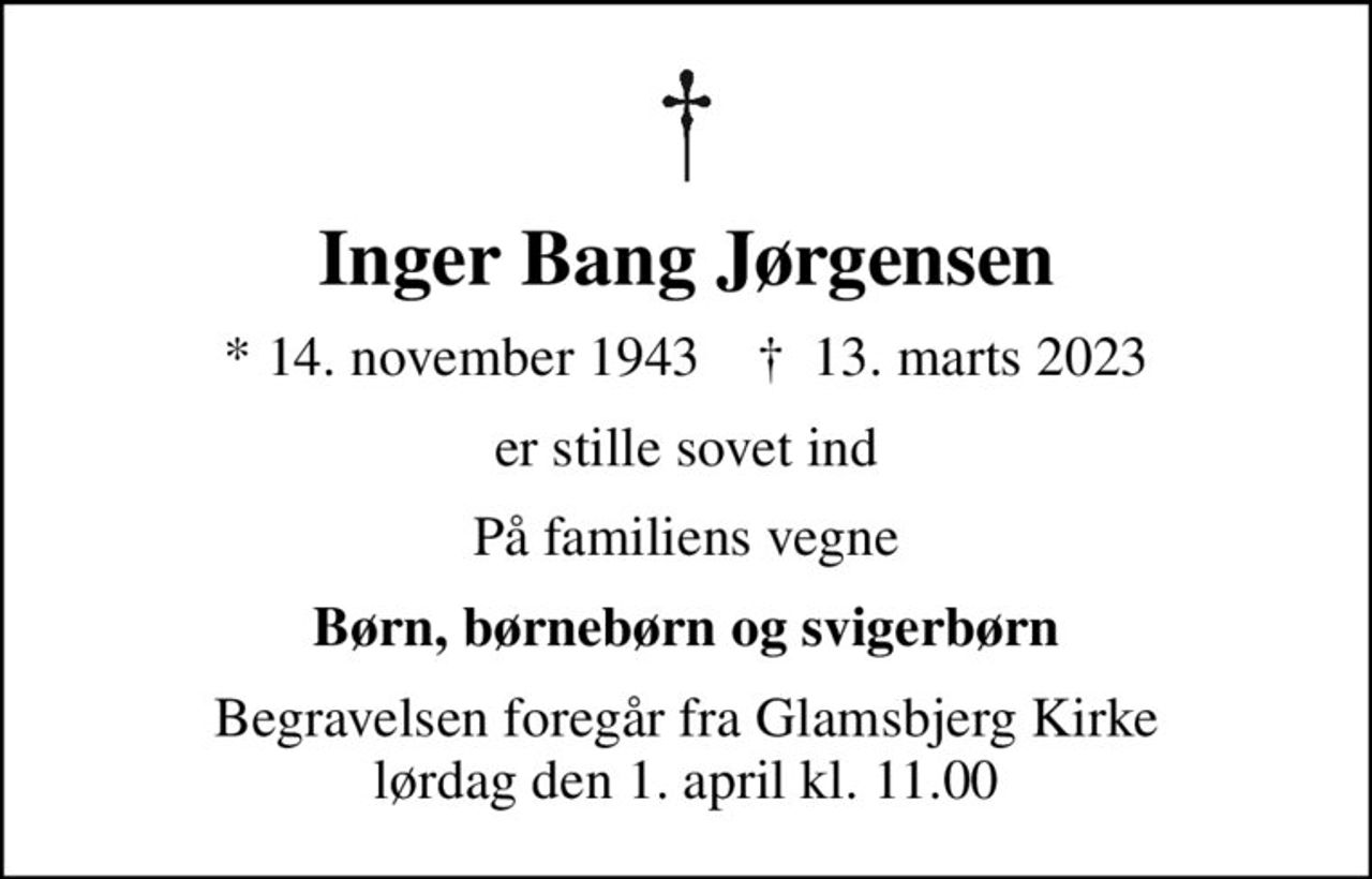 Inger Bang Jørgensen
* 14. november 1943    ✝ 13. marts 2023
er stille sovet ind
På familiens vegne
Børn, børnebørn og svigerbørn
Begravelsen foregår fra Glamsbjerg Kirke  lørdag den 1. april kl. 11.00