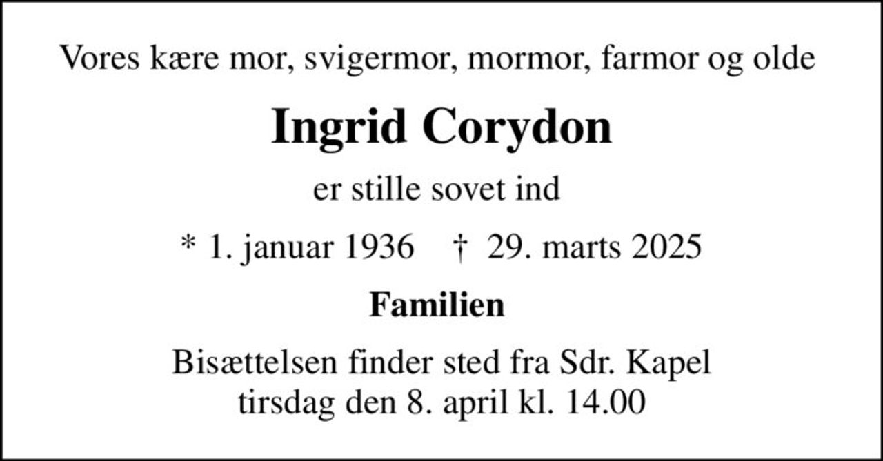 Vores kære mor, svigermor, mormor, farmor og olde 
Ingrid Corydon
er stille sovet ind 
* 1. januar 1936    ✝ 29. marts 2025
Familien 
Bisættelsen finder sted fra Sdr. Kapel  tirsdag den 8. april kl. 14.00