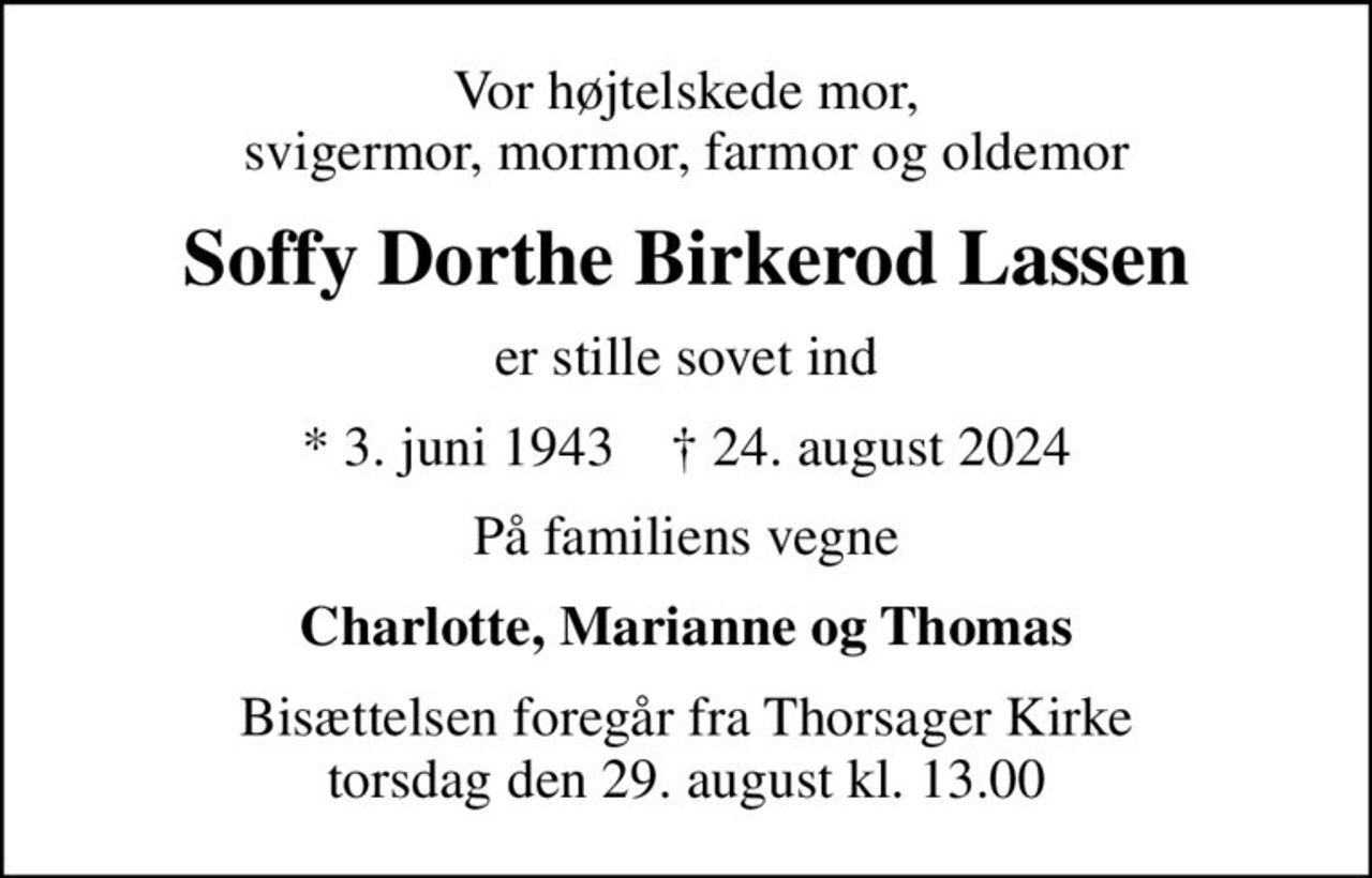 Vor højtelskede mor, svigermor, mormor, farmor og oldemor
Soffy Dorthe Birkerod Lassen
er stille sovet ind
* 3. juni 1943    ✝ 24. august 2024
På familiens vegne
Charlotte, Marianne og Thomas
Bisættelsen foregår fra Thorsager Kirke  torsdag den 29. august kl. 13.00