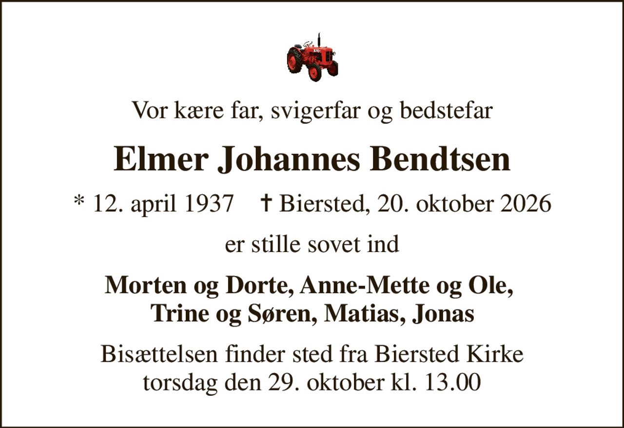 Vor kære far, svigerfar og bedstefar
Elmer Johannes Bendtsen
* 12. april 1937    ✝ Biersted, 20. oktober 2026
er stille sovet ind
Morten og Dorte, Anne-Mette og Ole,  Trine og Søren, Matias, Jonas
Bisættelsen finder sted fra Biersted Kirke  torsdag den 29. oktober kl. 13.00