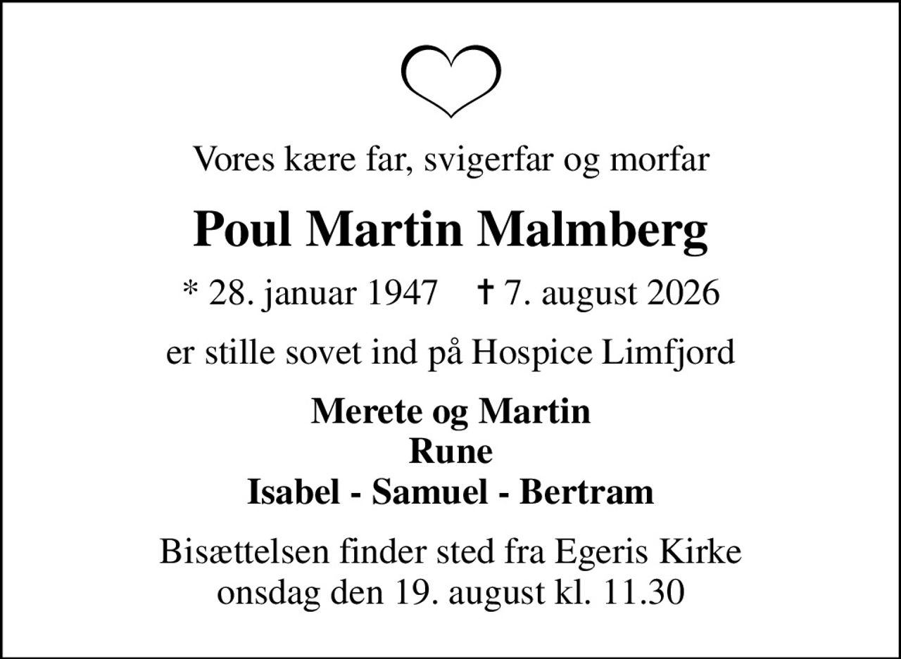 Vores kære far, svigerfar og morfar
Poul Martin Malmberg
* 28. januar 1947    ✝ 7. august 2026
er stille sovet ind på Hospice Limfjord
Merete og Martin Rune Isabel - Samuel - Bertram
Bisættelsen finder sted fra Egeris Kirke  onsdag den 19. august kl. 11.30