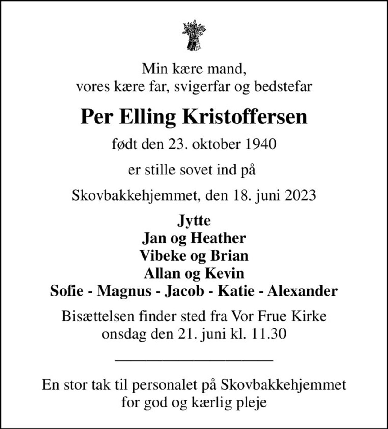 Min kære mand, vores kære far, svigerfar og bedstefar
Per Elling Kristoffersen
født den 23. oktober 1940
er stille sovet ind på 
Skovbakkehjemmet, den 18. juni 2023
Jytte Jan og Heather Vibeke og Brian Allan og Kevin Sofie - Magnus - Jacob - Katie - Alexander
Bisættelsen finder sted fra Vor Frue Kirke  onsdag den 21. juni kl. 11.30 
En stor tak til personalet på Skovbakkehjemmet for god og kærlig pleje