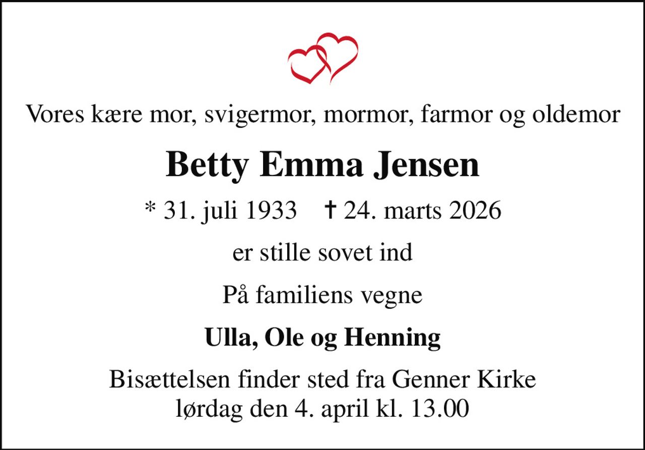 Vores kære mor, svigermor, mormor, farmor og oldemor
Betty Emma Jensen
* 31. juli 1933    ✝ 24. marts 2026
er stille sovet ind
På familiens vegne
Ulla, Ole og Henning
Bisættelsen finder sted fra Genner Kirke  lørdag den 4. april kl. 13.00