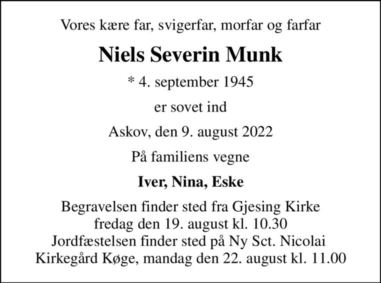 Vores kære far, svigerfar, morfar og farfar
Niels Severin Munk
* 4. september 1945
er sovet ind
Askov, den 9. august 2022
På familiens vegne
Iver, Nina, Eske
Begravelsen finder sted fra Gjesing Kirke  fredag den 19. august kl. 10.30  Jordfæstelsen finder sted på Ny Sct. Nicolai  Kirkegård Køge, mandag den 22. august kl. 11.00