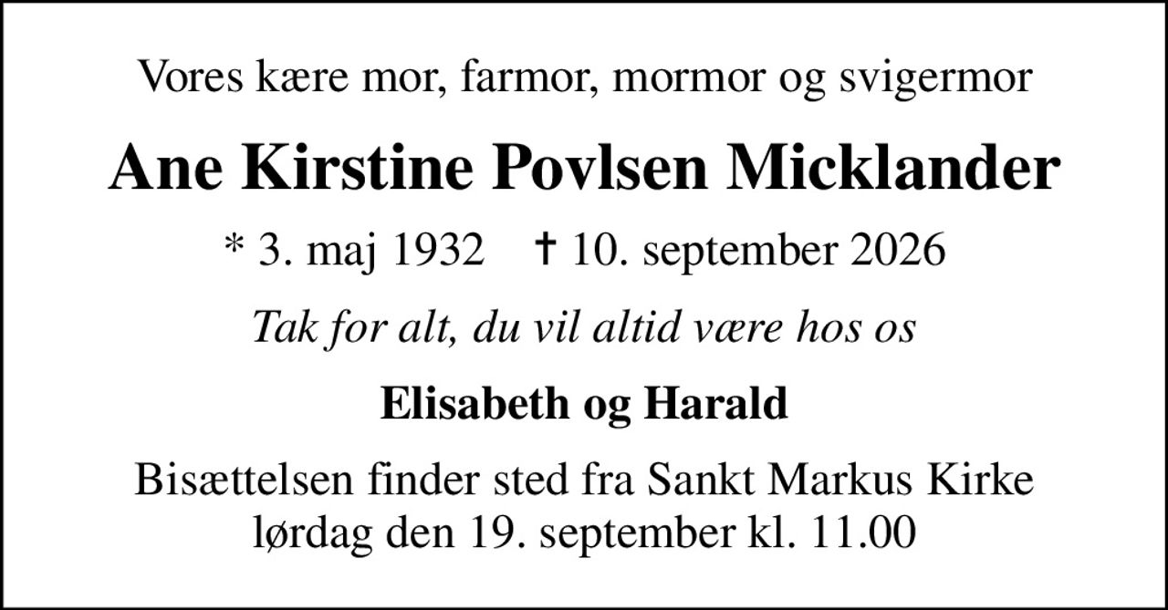 Vores kære mor, farmor, mormor og svigermor
Ane Kirstine Povlsen Micklander
* 3. maj 1932    ✝ 10. september 2026
Tak for alt, du vil altid være hos os
Elisabeth og Harald
Bisættelsen finder sted fra Sankt Markus Kirke  lørdag den 19. september kl. 11.00