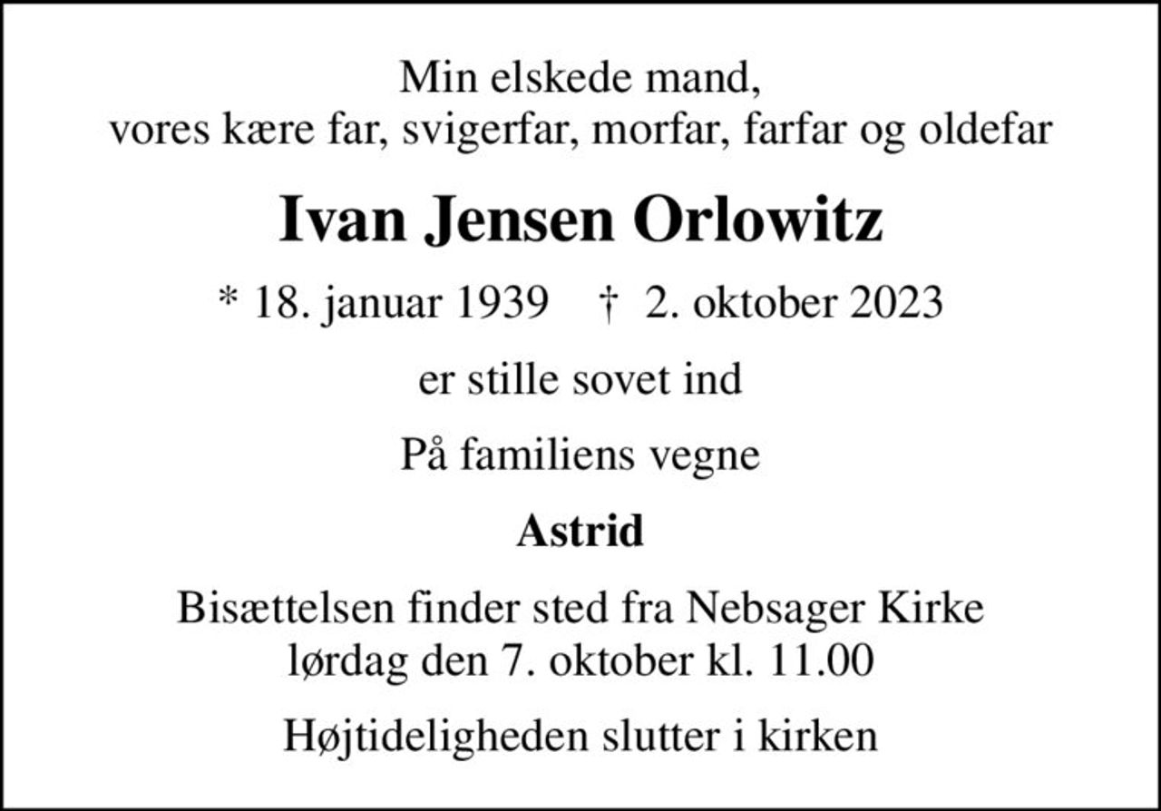 Min elskede mand, vores kære far, svigerfar, morfar, farfar og oldefar
Ivan Jensen Orlowitz
* 18. januar 1939    ✝ 2. oktober 2023
er stille sovet ind
På familiens vegne
Astrid
Bisættelsen finder sted fra Nebsager Kirke  lørdag den 7. oktober kl. 11.00 
Højtideligheden slutter i kirken