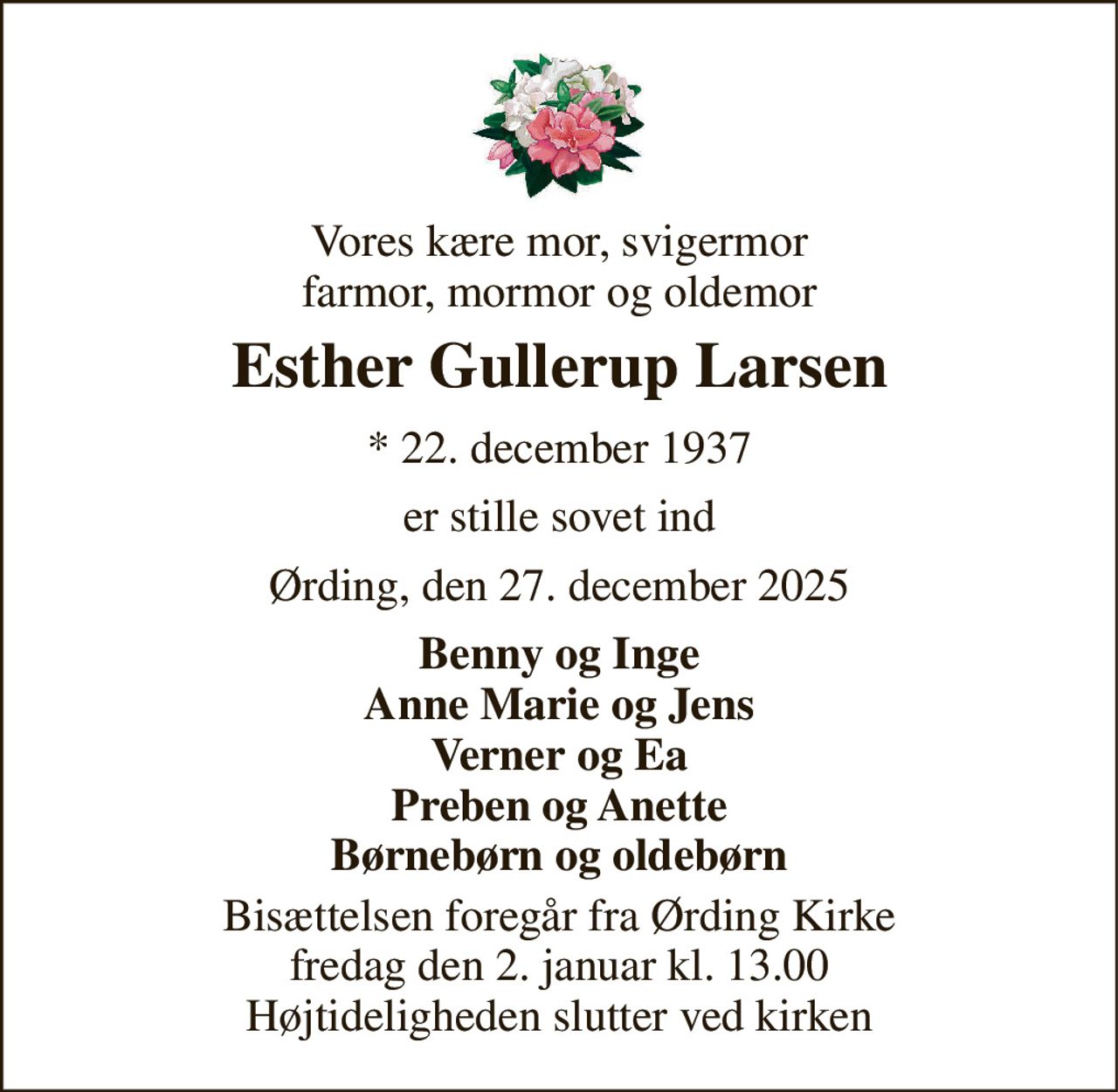 Vores kære mor, svigermor farmor, mormor og oldemor 
Esther Gullerup Larsen 
*​ 22. december 1937 
er stille sovet ind 
Ørding, den 27. december 2025 
Benny og Inge Anne Marie og Jens Verner og Ea Preben og Anette Børnebørn og oldebørn 
Bisættelsen​ foregår fra Ørding Kirke​ fredag den 2. januar​ kl. 13.00 Højtideligheden slutter ved kirken