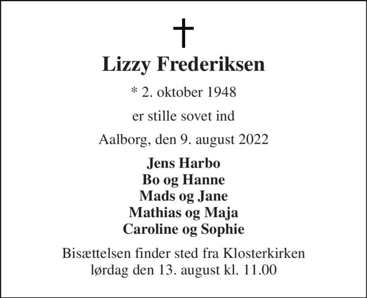 Lizzy Frederiksen 
* 2. oktober 1948 
er stille sovet ind 
Aalborg, den 9. august 2022 
Jens Harbo Bo og Hanne Mads og Jane Mathias og Maja Caroline og Sophie 
Bisættelsen finder sted fra Klosterkirken lørdag den 13. august kl. 11.00