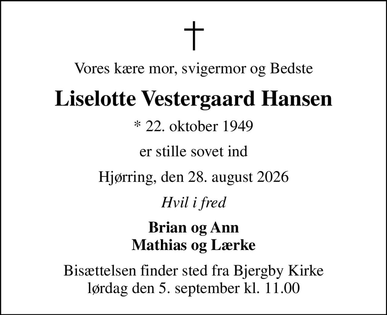 Vores kære mor, svigermor og Bedste
Liselotte Vestergaard Hansen
* 22. oktober 1949
er stille sovet ind
Hjørring, den 28. august 2026
Hvil i fred
Brian og Ann Mathias og Lærke
Bisættelsen finder sted fra Bjergby Kirke  lørdag den 5. september kl. 11.00