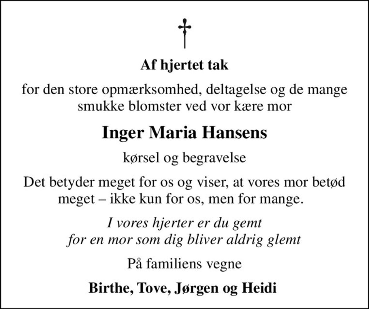 Af hjertet tak
for den store opmærksomhed, deltagelse og de mange smukke blomster ved vor kære mor
Inger Maria Hansens
kørsel og begravelse
Det betyder meget for os og viser, at vores mor betød meget  ikke kun for os, men for mange.  
I vores hjerter er du gemt for en mor som dig bliver aldrig glemt
På familiens vegne
Birthe, Tove, Jørgen og Heidi