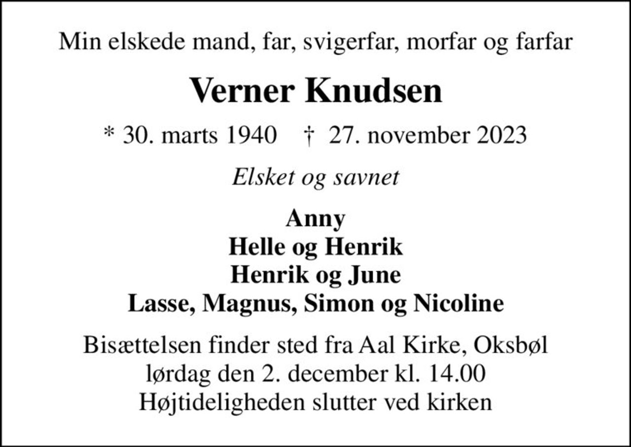 Min elskede mand, far, svigerfar, morfar og farfar
Verner Knudsen
* 30. marts 1940    ✝ 27. november 2023
Elsket og savnet
Anny Helle og Henrik Henrik og June Lasse, Magnus, Simon og Nicoline
Bisættelsen finder sted fra Aal Kirke, Oksbøl  lørdag den 2. december kl. 14.00  Højtideligheden slutter ved kirken