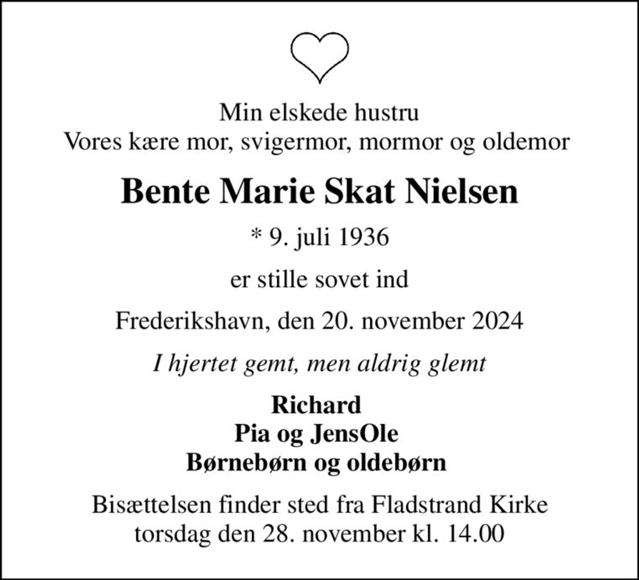 Min elskede hustru Vores kære mor, svigermor, mormor og oldemor 
Bente Marie Skat Nielsen
* 9. juli 1936
er stille sovet ind
Frederikshavn, den 20. november 2024
I hjertet gemt, men aldrig glemt
Richard  Pia og JensOle  Børnebørn og oldebørn 
Bisættelsen finder sted fra Fladstrand Kirke  torsdag den 28. november kl. 14.00