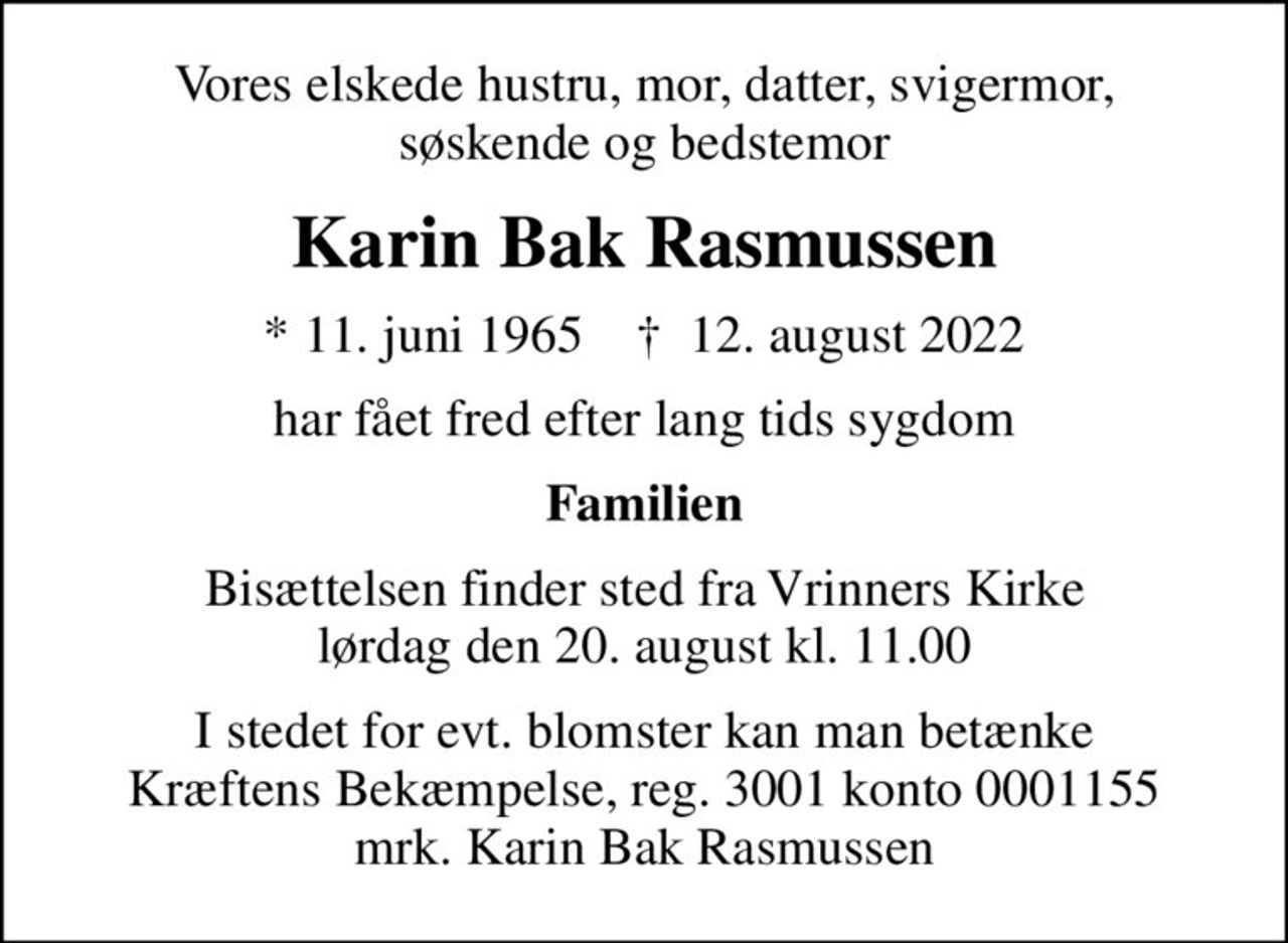 Vores elskede hustru, mor, datter, svigermor, søskende og bedstemor
Karin Bak Rasmussen
* 11. juni 1965    ✝ 12. august 2022
har fået fred efter lang tids sygdom
Familien
Bisættelsen finder sted fra Vrinners Kirke  lørdag den 20. august kl. 11.00 
I stedet for evt. blomster kan man betænke
					Kræftens Bekæmpelse reg.3001konto0001155mrk. Karin Bak
					Rasmussen