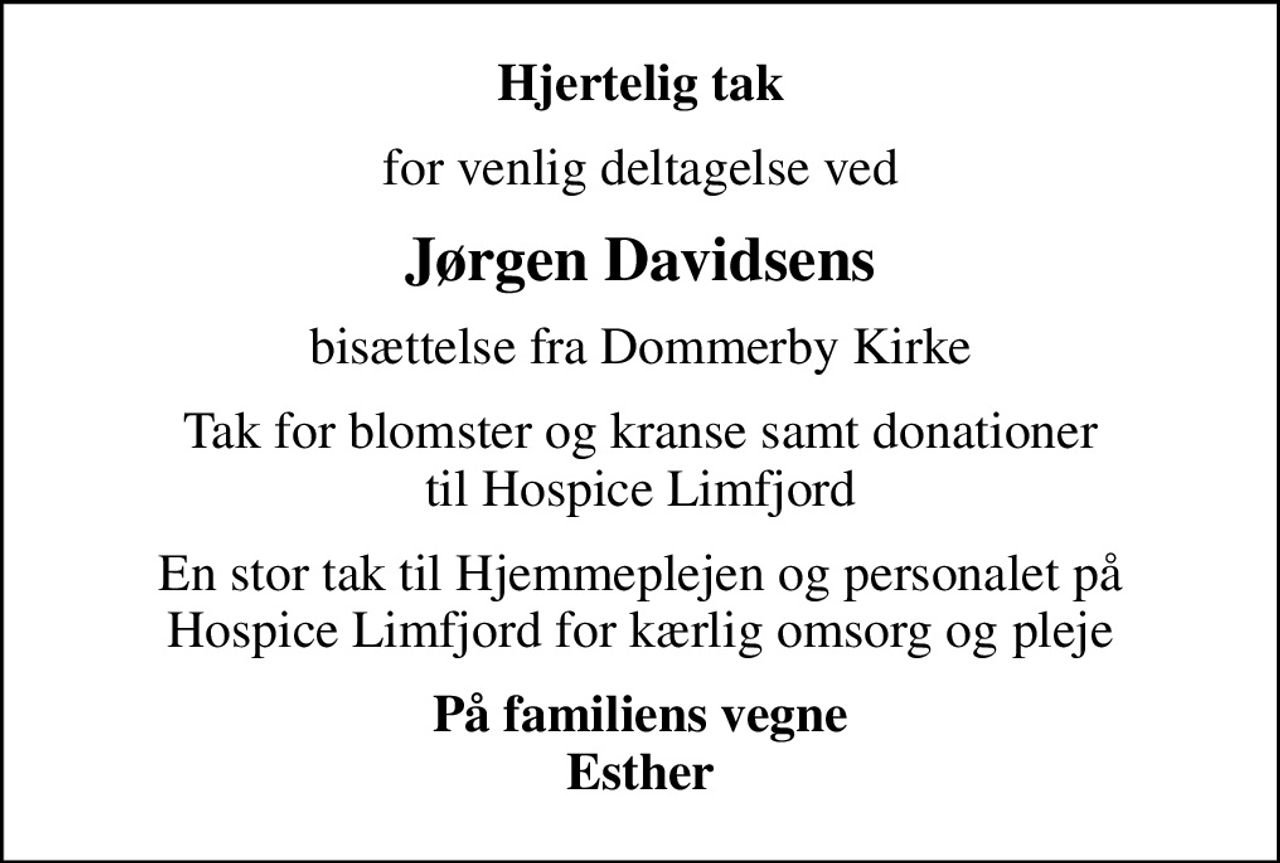 Hjertelig tak
for venlig deltagelse ved
Jørgen Davidsens
bisættelse fra Dommerby Kirke
Tak for blomster og kranse samt donationer til Hospice Limfjord
En stor tak til Hjemmeplejen og personalet på Hospice Limfjord for kærlig omsorg og pleje
På familiens vegne Esther