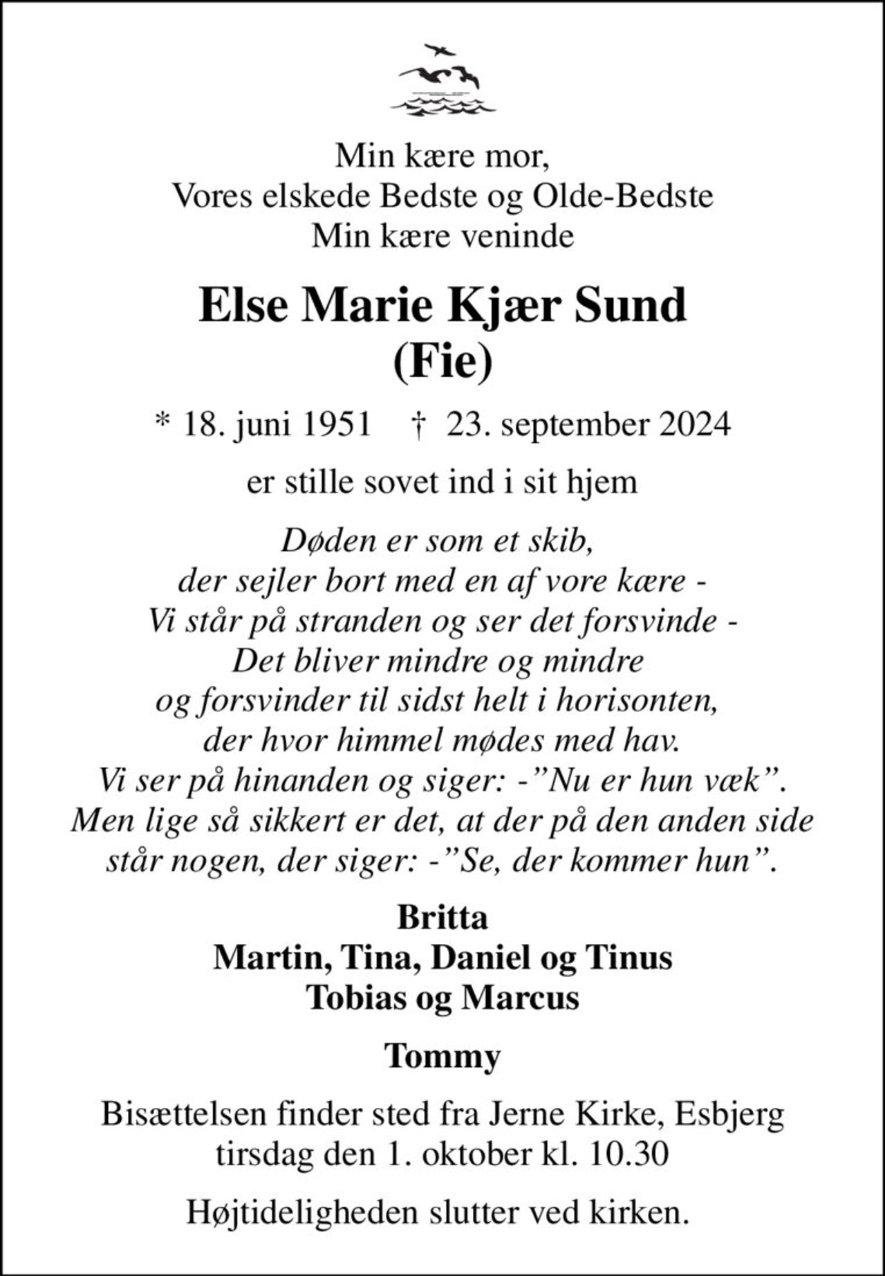 Min kære mor, Vores elskede Bedste og Olde-Bedste Min kære veninde
Else Marie Kjær Sund (Fie)
* 18. juni 1951    ✝ 23. september 2024
er stille sovet ind i sit hjem
Døden er som et skib,  der sejler bort med en af vore kære - Vi står på stranden og ser det forsvinde - Det bliver mindre og mindre  og forsvinder til sidst helt i horisonten,  der hvor himmel mødes med hav. Vi ser på hinanden og siger: -Nu er hun væk. Men lige så sikkert er det, at der på den anden side står nogen, der siger: -Se, der kommer hun.
Britta Martin, Tina, Daniel og Tinus Tobias og Marcus
Tommy
Bisættelsen finder sted fra Jerne Kirke, Esbjerg  tirsdag den 1. oktober kl. 10.30 
Højtideligheden slutter ved kirken.