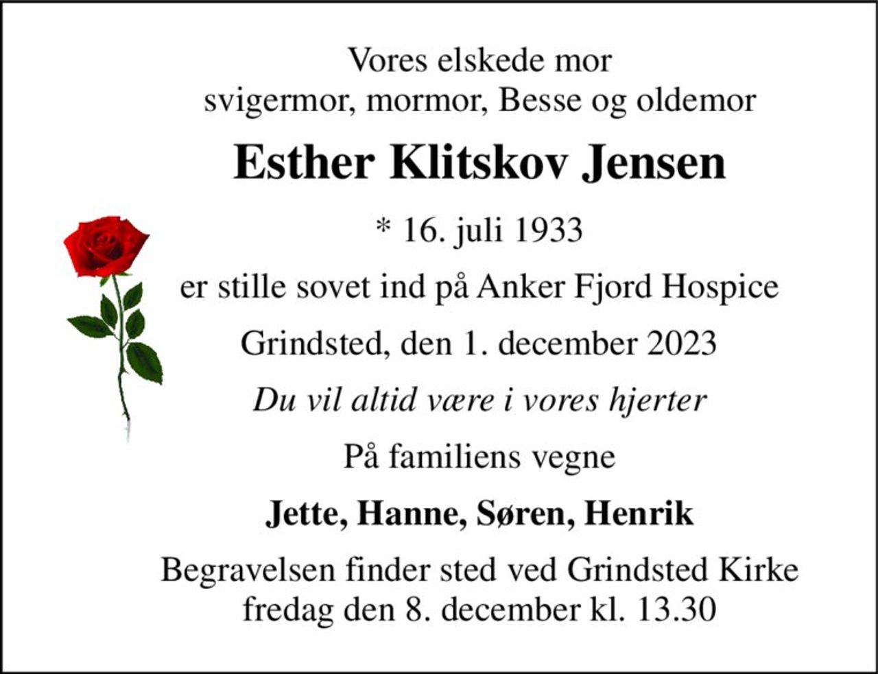 Vores elskede mor svigermor, mormor, Besse og oldemor 
Esther Klitskov Jensen 
* 16. juli 1933 
er stille sovet ind på Anker Fjord Hospice 
Grindsted, den 1. december 2023 
Du vil altid være i vores hjerter 
På familiens vegne 
Jette, Hanne, Søren, Henrik 
Begravelsen​ finder sted ved Grindsted Kirke​ fredag den 8. december​ kl. 13.30
