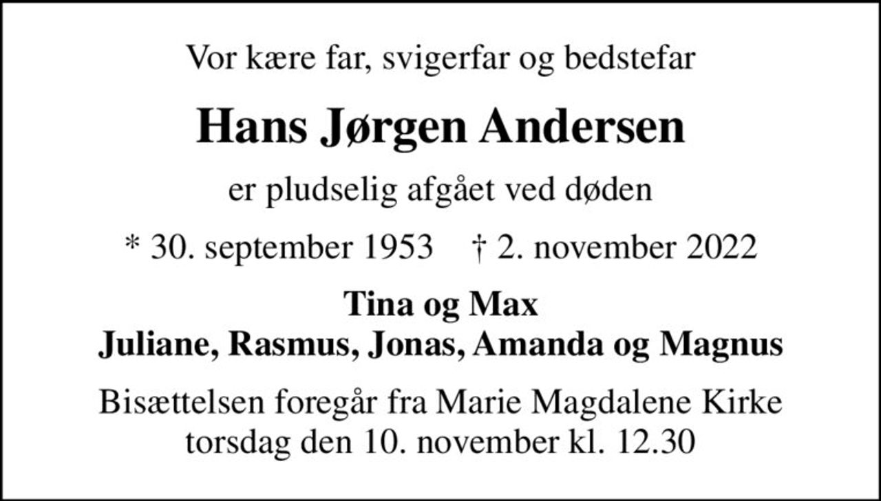 Vor kære far, svigerfar og bedstefar
Hans Jørgen Andersen
er pludselig afgået ved døden
* 30. september 1953    ✝ 2. november 2022
Tina og Max Juliane, Rasmus, Jonas, Amanda og Magnus
Bisættelsen foregår fra Marie Magdalene Kirke  torsdag den 10. november kl. 12.30