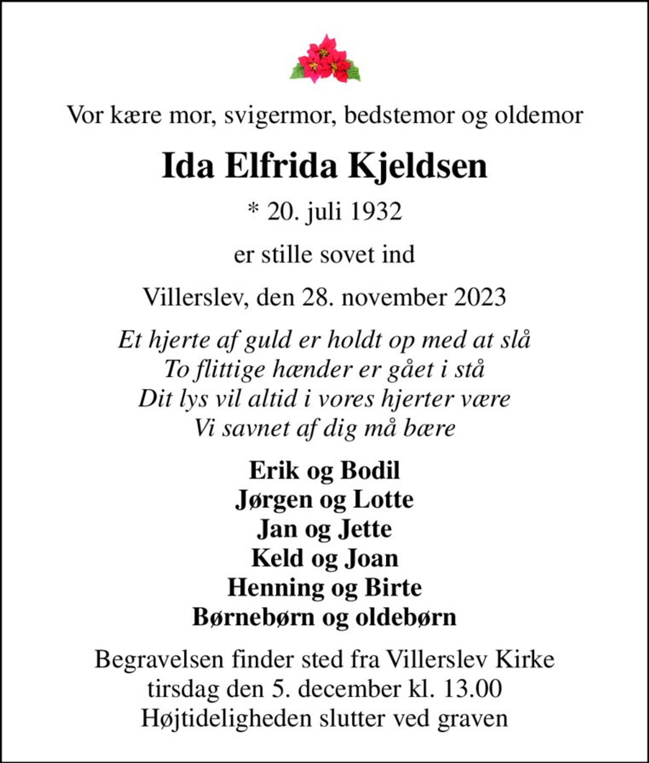 Vor kære mor, svigermor, bedstemor og oldemor
Ida Elfrida Kjeldsen
* 20. juli 1932
er stille sovet ind
Villerslev, den 28. november 2023
Et hjerte af guld er holdt op med at slå To flittige hænder er gået i stå Dit lys vil altid i vores hjerter være Vi savnet af dig må bære
Erik og Bodil Jørgen og Lotte Jan og Jette Keld og Joan Henning og Birte Børnebørn og oldebørn
Begravelsen finder sted fra Villerslev Kirke  tirsdag den 5. december kl. 13.00  Højtideligheden slutter ved graven