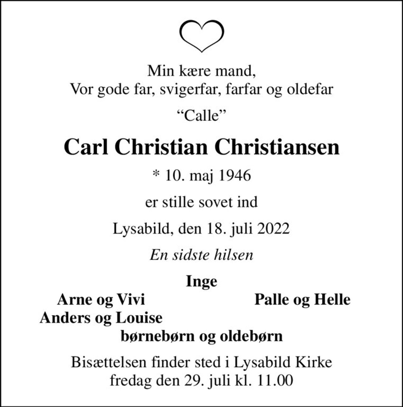 Min kære mand, Vor gode far, svigerfar, farfar og oldefar
Calle
Carl Christian Christiansen
* 10. maj 1946
er stille sovet ind
Lysabild, den 18. juli 2022
En sidste hilsen
Inge
Arne og Vivi
Palle og Helle
Anders og Louise
Bisættelsen finder sted i Lysabild Kirke  fredag den 29. juli kl. 11.00