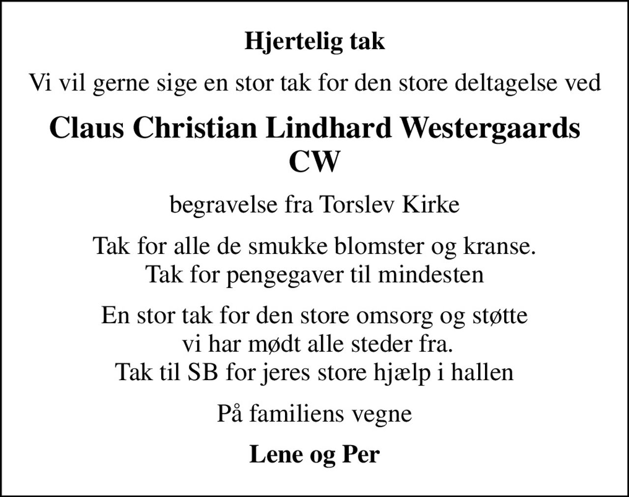 Hjertelig tak
Vi vil gerne sige en stor tak for den store deltagelse ved
Claus Christian Lindhard Westergaards CW
begravelse fra Torslev Kirke
Tak for alle de smukke blomster og kranse. Tak for pengegaver til mindesten
En stor tak for den store omsorg og støtte  vi har mødt alle steder fra. Tak til SB for jeres store hjælp i hallen
På familiens vegne
Lene og Per