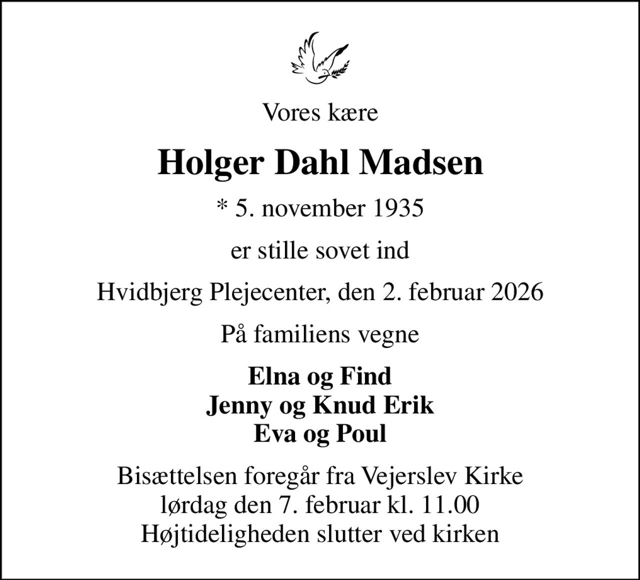 Vores kære
Holger Dahl Madsen
* 5. november 1935
er stille sovet ind
Hvidbjerg Plejecenter, den 2. februar 2026
På familiens vegne
Elna og Find Jenny og Knud Erik Eva og Poul
Bisættelsen foregår fra Vejerslev Kirke  lørdag den 7. februar kl. 11.00  Højtideligheden slutter ved kirken