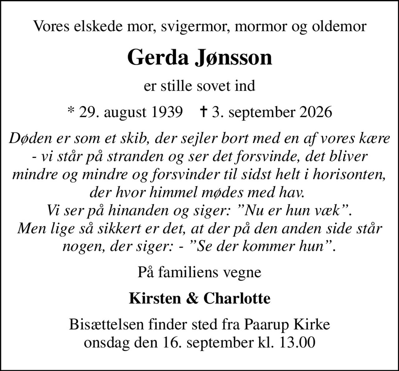 Vores elskede mor, svigermor, mormor og oldemor
Gerda Jønsson
er stille sovet ind
* 29. august 1939    ✝ 3. september 2026
Døden er som et skib, der sejler bort med en af vores kære - vi står på stranden og ser det forsvinde, det bliver mindre og mindre og forsvinder til sidst helt i horisonten, der hvor himmel mødes med hav.  Vi ser på hinanden og siger: Nu er hun væk. Men lige så sikkert er det, at der på den anden side står nogen, der siger: - Se der kommer hun.
På familiens vegne
Kirsten & Charlotte
Bisættelsen finder sted fra Paarup Kirke  onsdag den 16. september kl. 13.00