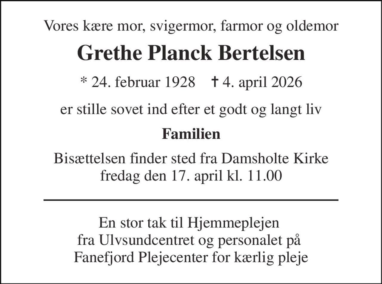 Vores kære mor, svigermor, farmor og oldemor 
Grethe Planck Bertelsen 
* 24. februar 1928    ✝ 4. april 2026 
er stille sovet ind efter et godt og langt liv 
Familien 
Bisættelsen​ finder sted fra Damsholte Kirke​ fredag den 17. april​ kl. 11.00 
En stor tak til Hjemmeplejen  fra Ulvsundcentret og personalet på  Fanefjord Plejecenter for kærlig pleje