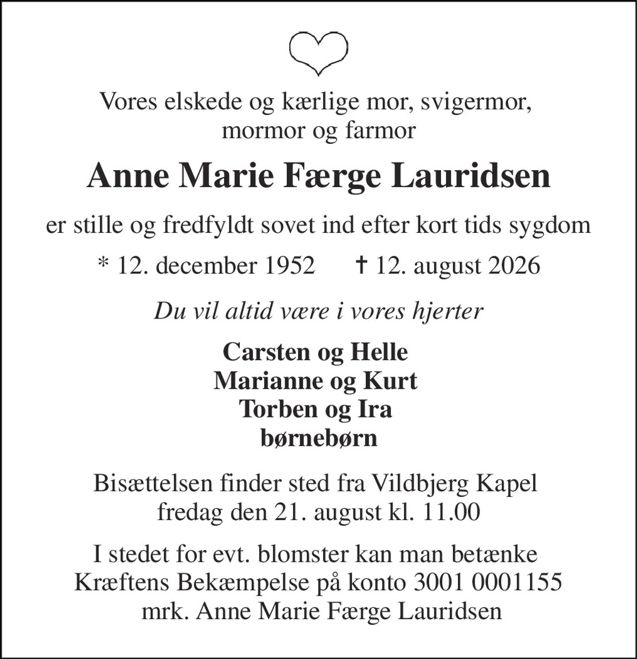 Vores elskede og kærlige mor, svigermor,  mormor og farmor 
Anne Marie Færge Lauridsen 
er stille og fredfyldt sovet ind efter kort tids sygdom 
* 12. december 1952      ✝ 12. august 2026 
Du vil altid være i vores hjerter 
Carsten og Helle  Marianne og Kurt  Torben og Ira  børnebørn 
Bisættelsen finder sted fra Vildbjerg Kapel  fredag den 21. august kl. 11.00 
I stedet for evt. blomster kan man betænke  Kræftens Bekæmpelse på konto 3001 0001155  mrk. Anne Marie Færge Lauridsen