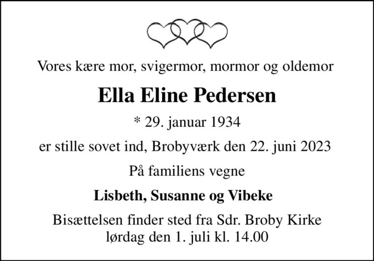 Vores kære mor, svigermor, mormor og oldemor 
Ella Eline Pedersen
* 29. januar 1934
er stille sovet ind, Brobyværk den 22. juni 2023 
På familiens vegne
Lisbeth, Susanne og Vibeke  
Bisættelsen finder sted fra Sdr. Broby Kirke  lørdag den 1. juli kl. 14.00