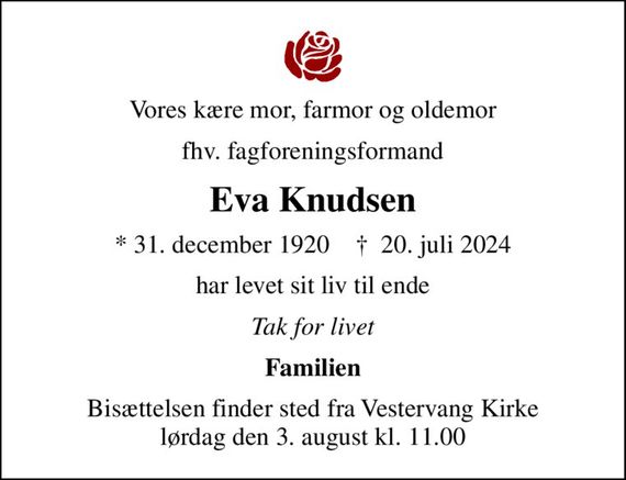 Vores kære mor, farmor og oldemor
fhv. fagforeningsformand
Eva Knudsen
* 31. december 1920    &#x271d; 20. juli 2024
har levet sit liv til ende
Tak for livet
Familien
Bisættelsen finder sted fra Vestervang Kirke  lørdag den 3. august kl. 11.00