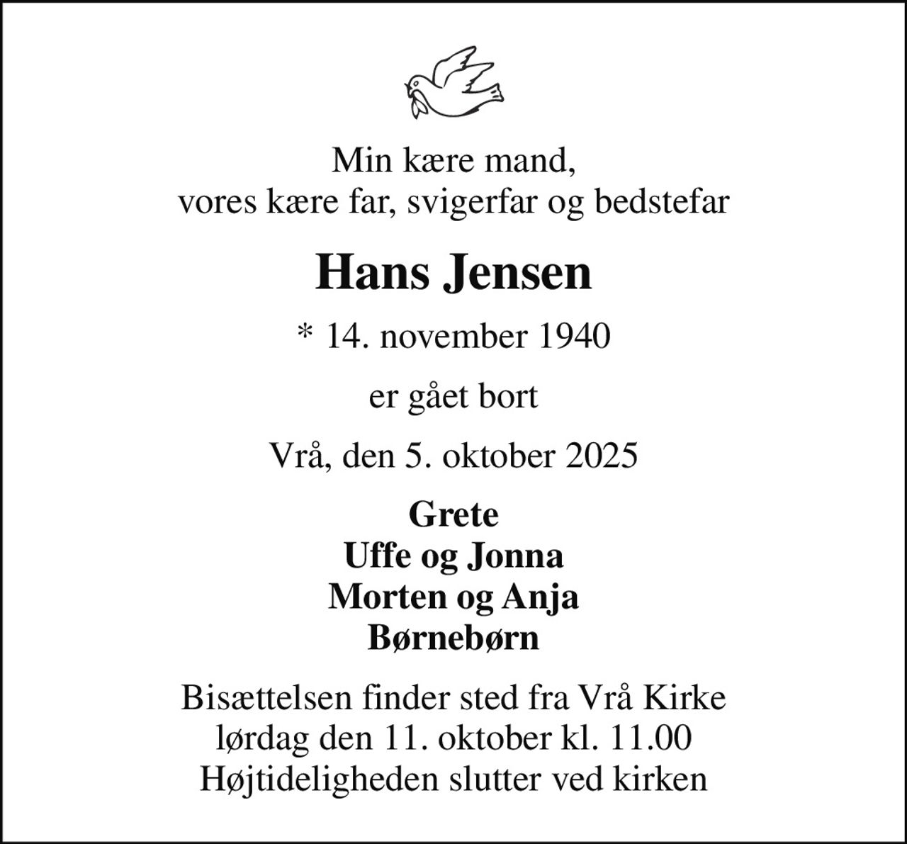 Min kære mand, vores kære far, svigerfar og bedstefar
Hans Jensen
* 14. november 1940
er gået bort
Vrå, den 5. oktober 2025
Grete Uffe og Jonna Morten og Anja Børnebørn
Bisættelsen finder sted fra Vrå Kirke  lørdag den 11. oktober kl. 11.00  Højtideligheden slutter ved kirken