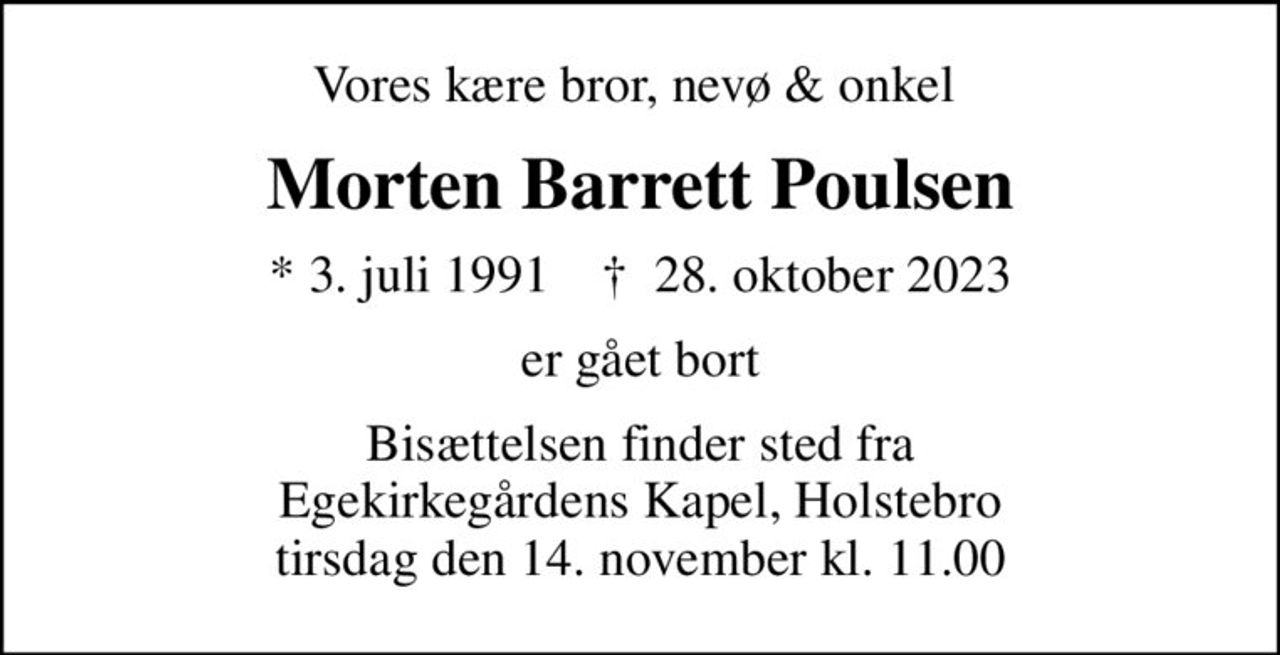 Vores kære bror, nevø & onkel 
Morten Barrett Poulsen
* 3. juli 1991    ✝ 28. oktober 2023
er gået bort
Bisættelsen finder sted fra Egekirkegårdens Kapel, Holstebro  tirsdag den 14. november kl. 11.00
