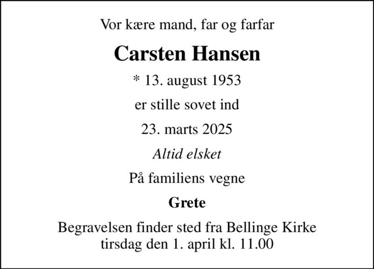 Vor kære mand, far og farfar
Carsten Hansen
* 13. august 1953
er stille sovet ind
23. marts 2025
Altid elsket
På familiens vegne
Grete
Begravelsen finder sted fra Bellinge Kirke  tirsdag den 1. april kl. 11.00