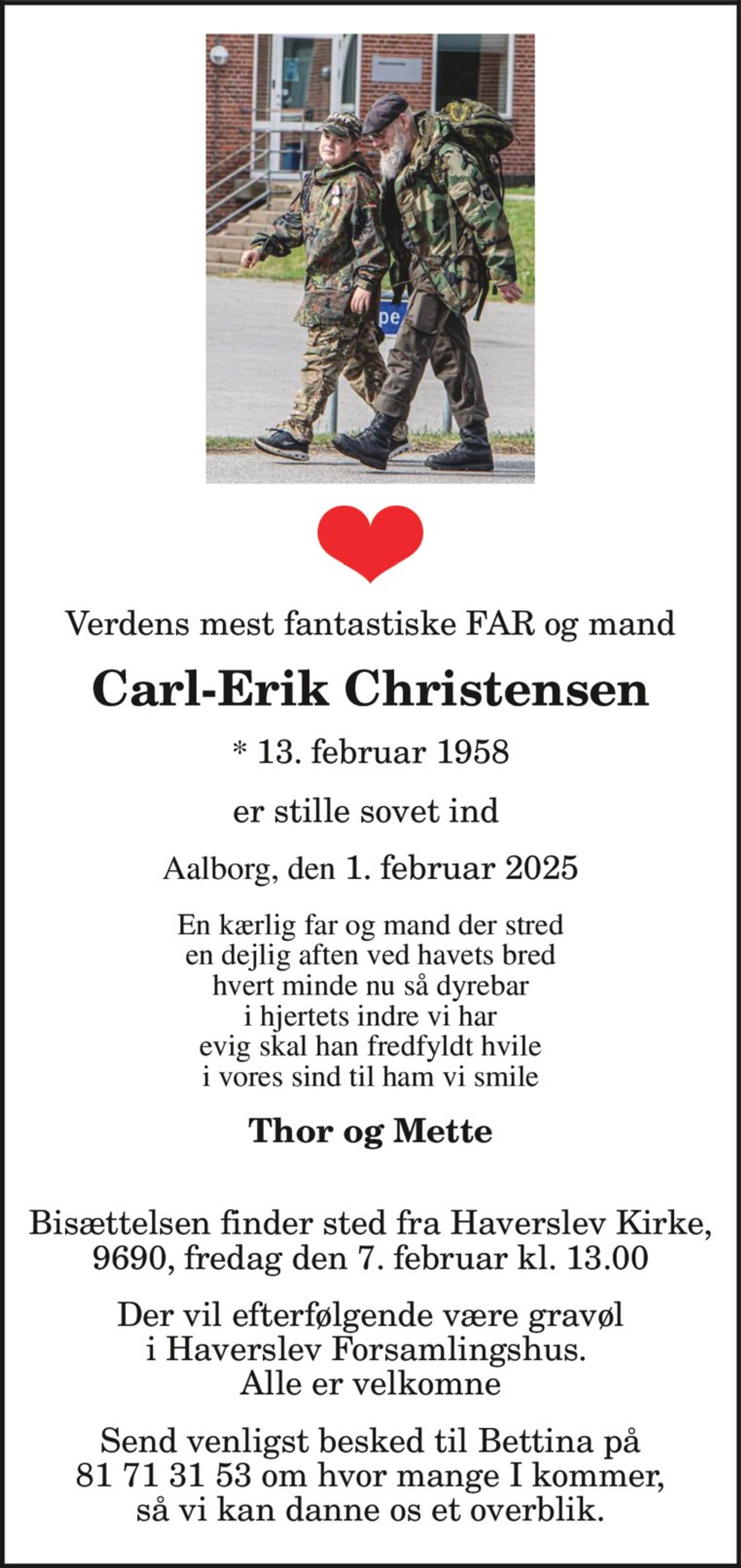 Verdens mest fantastiske FAR og mand Carl-Erik Christensen * 13. februar 1958 Aalborg, den 1. februar 2025 er stille sovet ind  En kærlig far og mand der stred en dejlig aften ved havets bred hvert minde nu så dyrebar i hjertets indre vi har evig skal han fredfyldt hvile i vores sind til ham vi smile  Thor og Mette  Bisættelsen finder sted fra Haverslev Kirke, 9690, fredag den 7. februar kl. 13.00  Der vil efterfølgende være gravøl i Haverslev Forsamlingshus. Alle er velkomne Send venligst besked til Bettina på 81 71 31 53 om hvor mange I kommer, så vi kan danne os et overblik.
