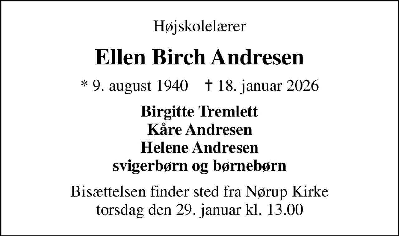Højskolelærer
Ellen Birch Andresen
* 9. august 1940    ✝ 18. januar 2026
Birgitte Tremlett Kåre Andresen Helene Andresen svigerbørn og børnebørn
Bisættelsen finder sted fra Nørup Kirke  torsdag den 29. januar kl. 13.00
