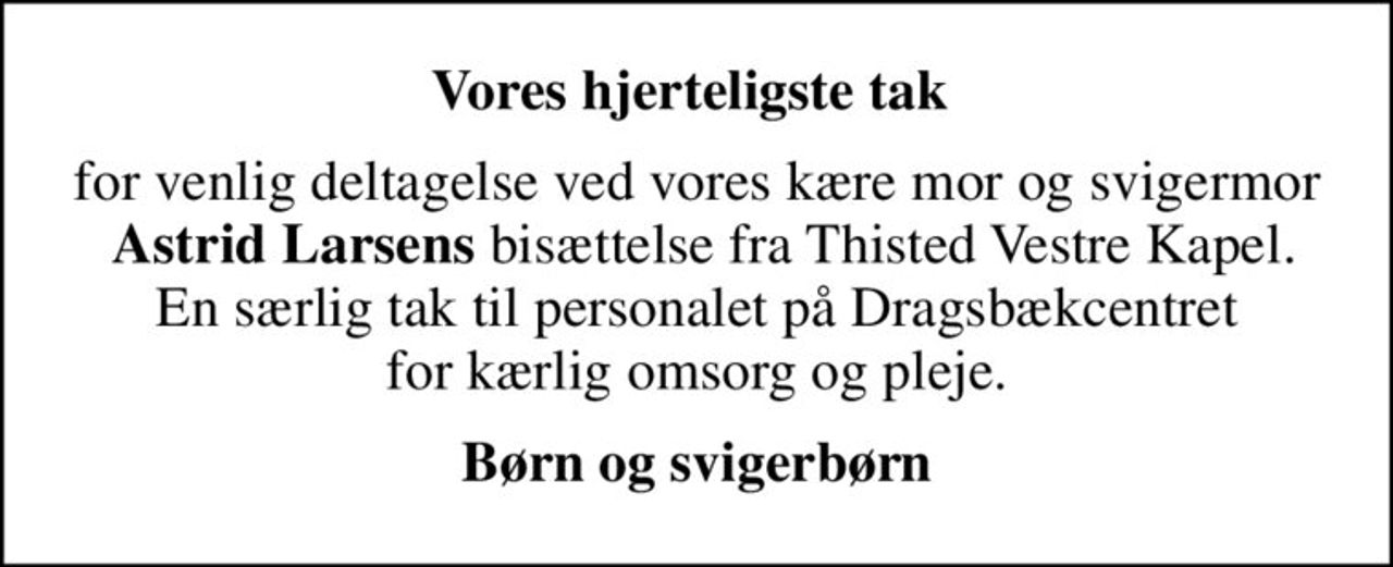 Vores hjerteligste tak 
for venlig deltagelse ved vores kære mor og svigermor  <b>Astrid Larsens</b> bisættelse fra Thisted Vestre Kapel. En særlig tak til personalet på Dragsbækcentret  for kærlig omsorg og pleje. 
Børn og svigerbørn