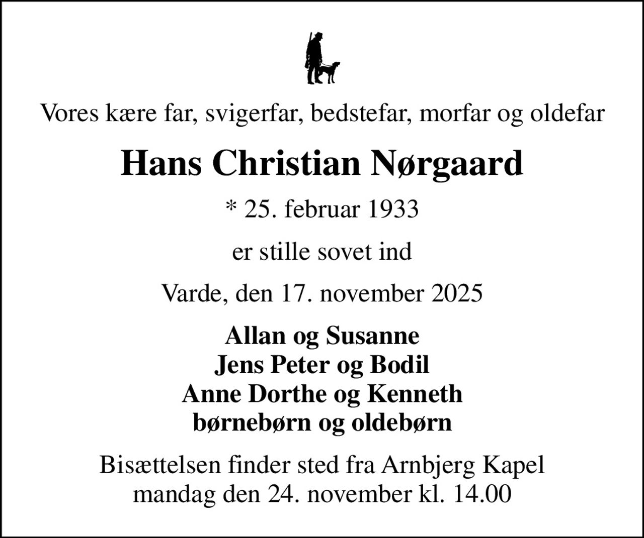 Vores kære far, svigerfar, bedstefar, morfar og oldefar
Hans Christian Nørgaard
* 25. februar 1933
er stille sovet ind
Varde, den 17. november 2025
Allan og Susanne Jens Peter og Bodil Anne Dorthe og Kenneth børnebørn og oldebørn
Bisættelsen finder sted fra Arnbjerg Kapel  mandag den 24. november kl. 14.00