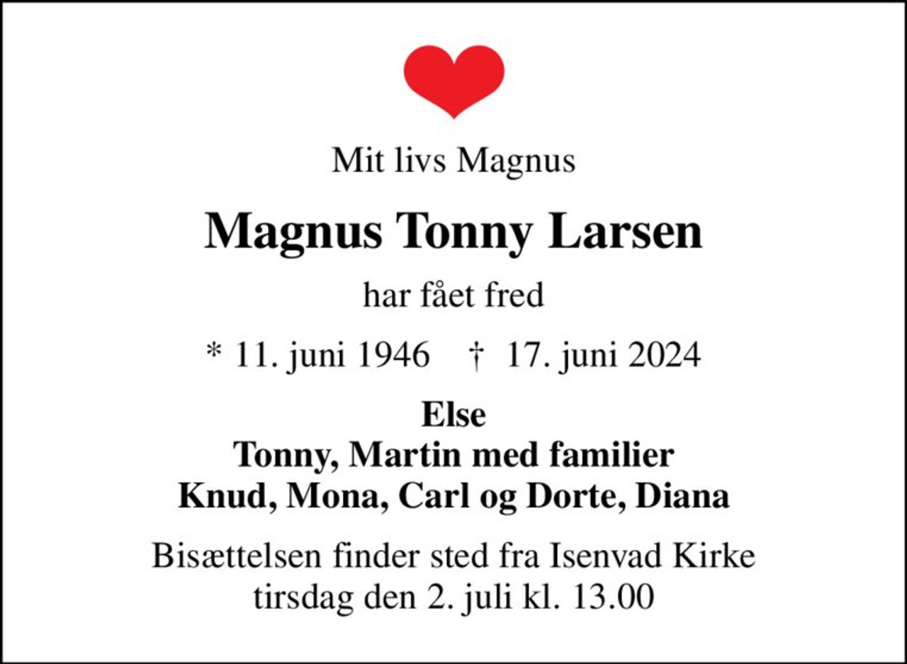 Mit livs Magnus
Magnus Tonny Larsen
har fået fred
* 11. juni 1946    ✝ 17. juni 2024
Else Tonny, Martin med familier Knud, Mona, Carl og Dorte, Diana
Bisættelsen finder sted fra Isenvad Kirke  tirsdag den 2. juli kl. 13.00