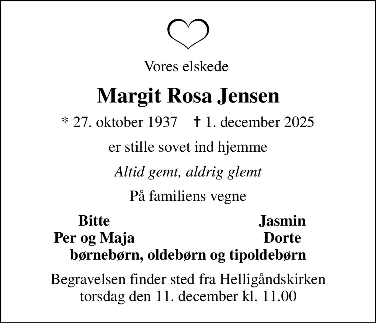 Vores elskede 
Margit Rosa Jensen
* 27. oktober 1937    ✝ 1. december 2025
er stille sovet ind hjemme
Altid gemt, aldrig glemt
På familiens vegne
Bitte
Jasmin
Per og Maja
Dorte
Begravelsen finder sted fra Helligåndskirken  torsdag den 11. december kl. 11.00