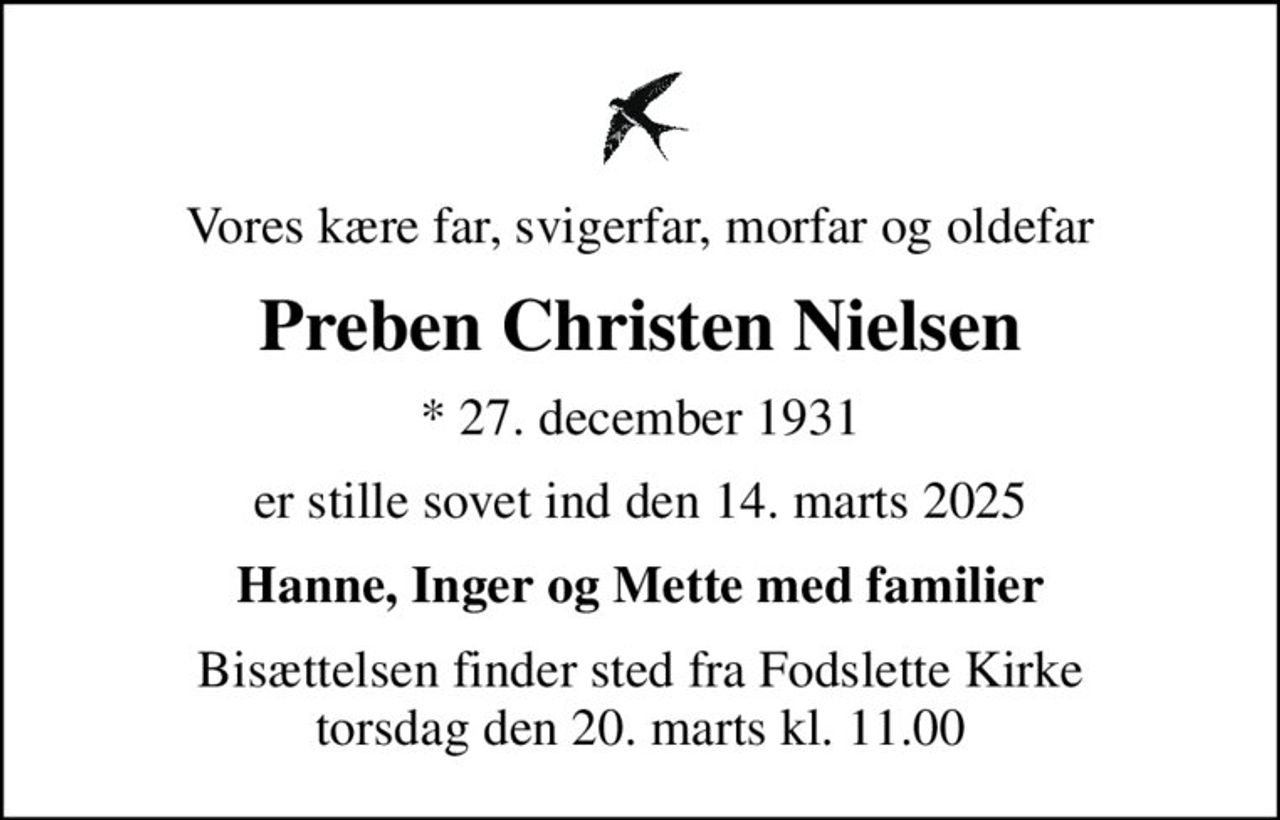 Vores kære far, svigerfar, morfar og oldefar
Preben Christen Nielsen
* 27. december 1931
er stille sovet ind den 14. marts 2025
Hanne, Inger og Mette med familier
Bisættelsen finder sted fra Fodslette Kirke  torsdag den 20. marts kl. 11.00
