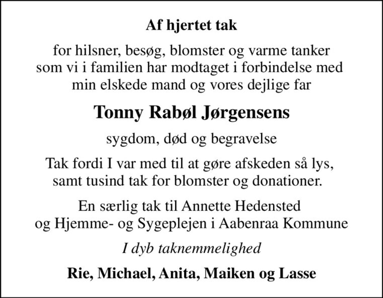 Af hjertet tak
for hilsner, besøg, blomster og varme tanker som vi i familien har modtaget i forbindelse med  min elskede mand og vores dejlige far
Tonny Rabøl Jørgensens
sygdom, død og begravelse
Tak fordi I var med til at gøre afskeden så lys,  samt tusind tak for blomster og donationer.  
En særlig tak til Annette Hedensted  og Hjemme- og Sygeplejen i Aabenraa Kommune
I dyb taknemmelighed
Rie, Michael, Anita, Maiken og Lasse