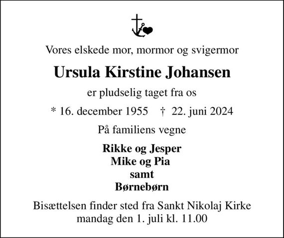 Vores elskede mor, mormor og svigermor
Ursula Kirstine Johansen
er pludselig taget fra os
* 16. december 1955    &#x271d; 22. juni 2024
På familiens vegne
Rikke og Jesper Mike og Pia  samt Børnebørn
Bisættelsen finder sted fra Sankt Nikolaj Kirke  mandag den 1. juli kl. 11.00