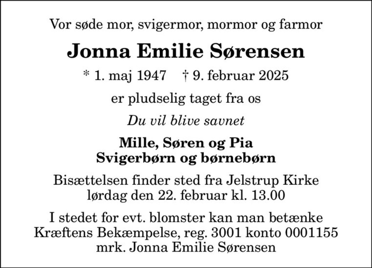 Vor søde mor, svigermor, mormor og farmor
Jonna Emilie Sørensen
* 1. maj 1947    ✝ 9. februar 2025
er pludselig taget fra os
Du vil blive savnet
Mille, Søren og Pia Svigerbørn og børnebørn
Bisættelsen finder sted fra Jelstrup Kirke  lørdag den 22. februar kl. 13.00 
I stedet for evt. blomster kan man betænke
					Kræftens Bekæmpelse reg.3001konto0001155mrk. Jonna Emilie
					Sørensen